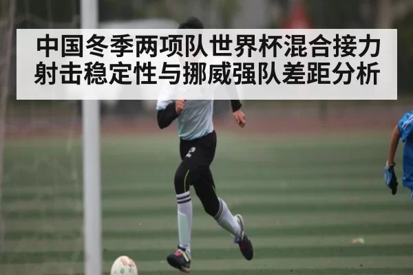 中国冬季两项队世界杯混合接力射击稳定性与挪威强队差距分析
