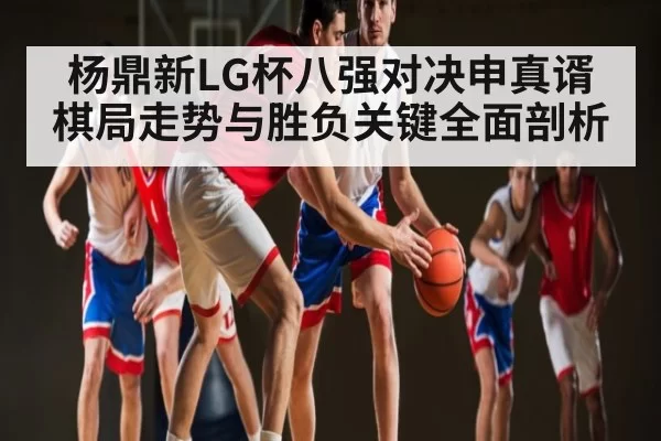杨鼎新LG杯八强对决申真谞棋局走势与胜负关键全面剖析